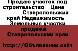 Продаю участок под строительство › Цена ­ 250 000 - Ставропольский край Недвижимость » Земельные участки продажа   . Ставропольский край